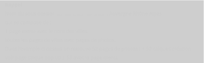 Rappel  Nom du sous dossier  ………………………………… Auvergne Rhône Alpes qui se compose de : 1 page menu avec le nom des villes. toutes les pages de villes avec pages de photos. Dans l’exemple ci dessus on retrouve 52 pages de photos ( + 52 calques création  voir page calque pop up )  53 avec la page menu.